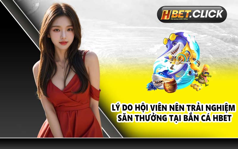 Lý do hội viên nên trải nghiệm săn thưởng tại Bắn Cá HBET